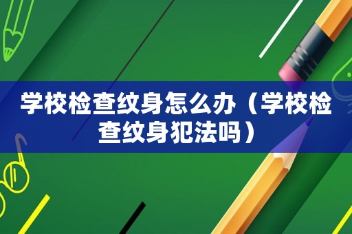 學(xué)校檢查紋身怎么辦（學(xué)校檢查紋身犯法嗎）