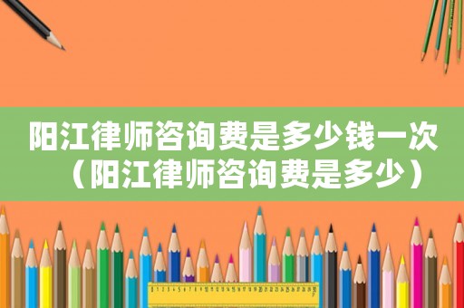 陽江律師咨詢費是多少錢一次（陽江律師咨詢費是多少）