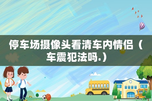 停車(chē)場(chǎng)攝像頭看清車(chē)內(nèi)情侶（車(chē)震犯法嗎.）