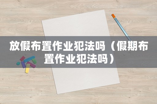 放假布置作業(yè)犯法嗎（假期布置作業(yè)犯法嗎）