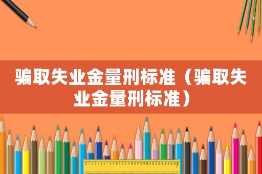 騙取失業(yè)金量刑標(biāo)準(zhǔn)（騙取失業(yè)金量刑標(biāo)準(zhǔn)）