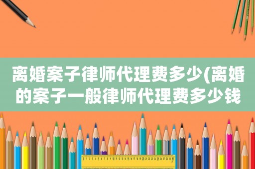 離婚案子律師代理費多少(離婚的案子一般律師代理費多少錢)