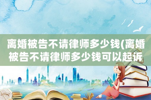 離婚被告不請律師多少錢(離婚被告不請律師多少錢可以起訴)