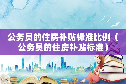 公務(wù)員的住房補(bǔ)貼標(biāo)準(zhǔn)比例（公務(wù)員的住房補(bǔ)貼標(biāo)準(zhǔn)）