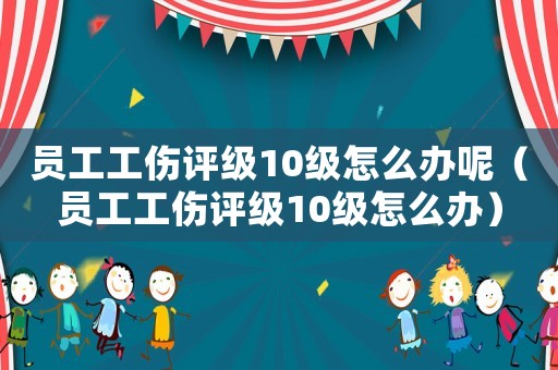 員工工傷評(píng)級(jí)10級(jí)怎么辦呢（員工工傷評(píng)級(jí)10級(jí)怎么辦）