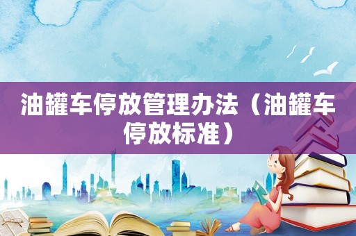 油罐車停放管理辦法（油罐車停放標(biāo)準(zhǔn)）