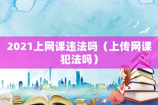 2021上網課違法嗎（上傳網課犯法嗎）