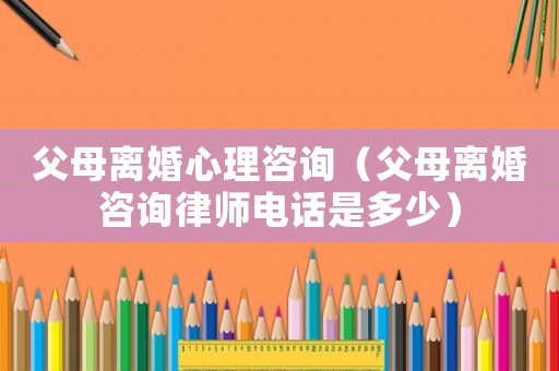 父母離婚心理咨詢(xún)（父母離婚咨詢(xún)律師電話(huà)是多少）