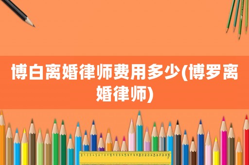 博白離婚律師費(fèi)用多少(博羅離婚律師)