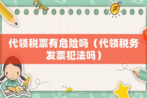 代領(lǐng)稅票有危險(xiǎn)嗎（代領(lǐng)稅務(wù)發(fā)票犯法嗎）