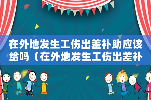 在外地發(fā)生工傷出差補(bǔ)助應(yīng)該給嗎（在外地發(fā)生工傷出差補(bǔ)助應(yīng)該給嗎）