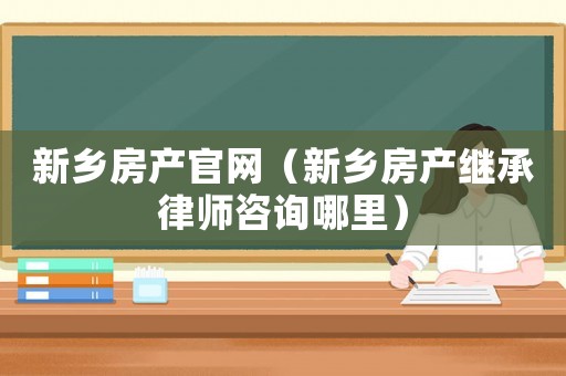 新鄉(xiāng)房產(chǎn)官網(wǎng)（新鄉(xiāng)房產(chǎn)繼承律師咨詢哪里）