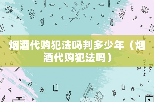 煙酒代購(gòu)犯法嗎判多少年（煙酒代購(gòu)犯法嗎）