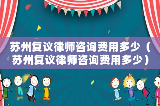 蘇州復(fù)議律師咨詢費(fèi)用多少（蘇州復(fù)議律師咨詢費(fèi)用多少）