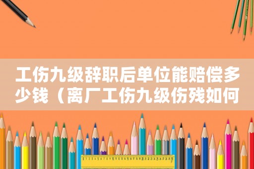 工傷九級辭職后單位能賠償多少錢（離廠工傷九級傷殘如何賠償）