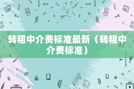 轉(zhuǎn)租中介費(fèi)標(biāo)準(zhǔn)最新（轉(zhuǎn)租中介費(fèi)標(biāo)準(zhǔn)）
