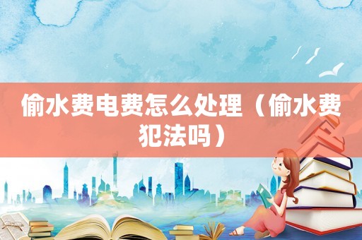 偷水費電費怎么處理（偷水費犯法嗎）