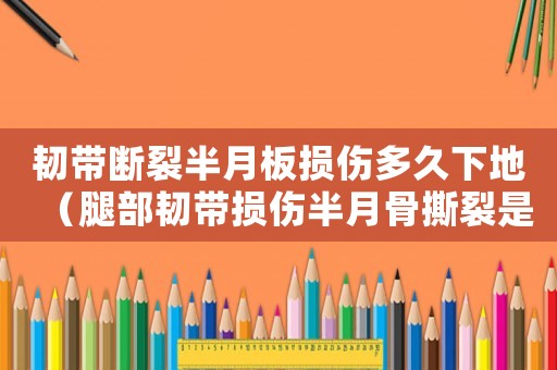韌帶斷裂半月板損傷多久下地（腿部韌帶損傷半月骨撕裂是幾級(jí)工傷）