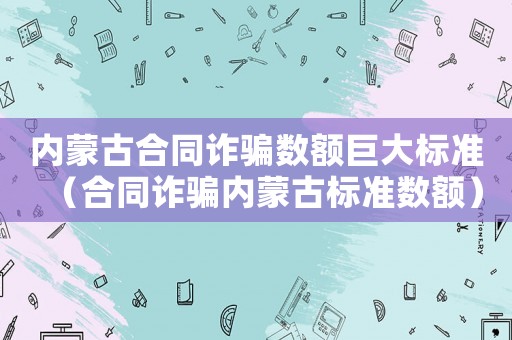 內蒙古合同詐騙數(shù)額巨大標準（合同詐騙內蒙古標準數(shù)額）