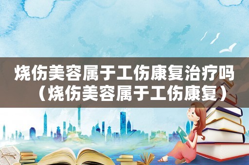 燒傷美容屬于工傷康復(fù)治療嗎（燒傷美容屬于工傷康復(fù)）