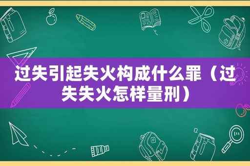 過失引起失火構(gòu)成什么罪（過失失火怎樣量刑）