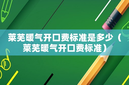 萊蕪暖氣開(kāi)口費(fèi)標(biāo)準(zhǔn)是多少（萊蕪暖氣開(kāi)口費(fèi)標(biāo)準(zhǔn)）