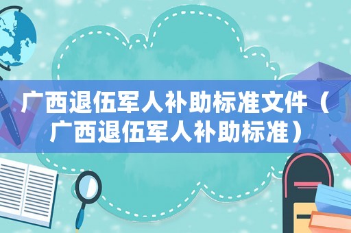 廣西退伍軍人補(bǔ)助標(biāo)準(zhǔn)文件（廣西退伍軍人補(bǔ)助標(biāo)準(zhǔn)）