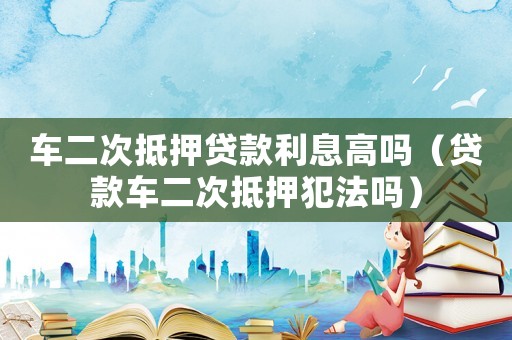 車二次抵押貸款利息高嗎（貸款車二次抵押犯法嗎）