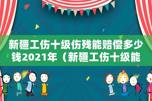 新疆工傷十級傷殘能賠償多少錢2021年（新疆工傷十級能賠多少錢）