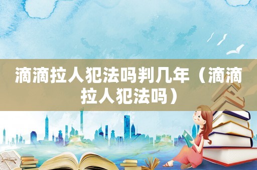 滴滴拉人犯法嗎判幾年（滴滴拉人犯法嗎）