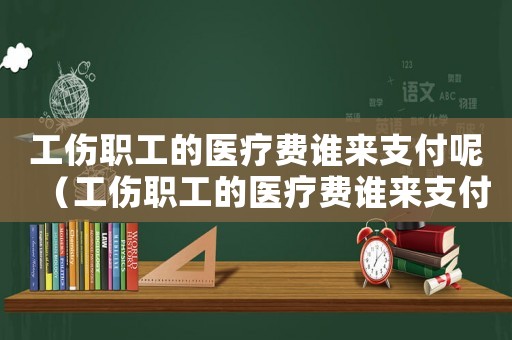 工傷職工的醫(yī)療費誰來支付呢（工傷職工的醫(yī)療費誰來支付）