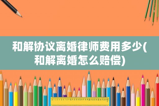 和解協(xié)議離婚律師費(fèi)用多少(和解離婚怎么賠償)