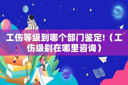 工傷等級到哪個部門鑒定!（工傷級別在哪里咨詢）