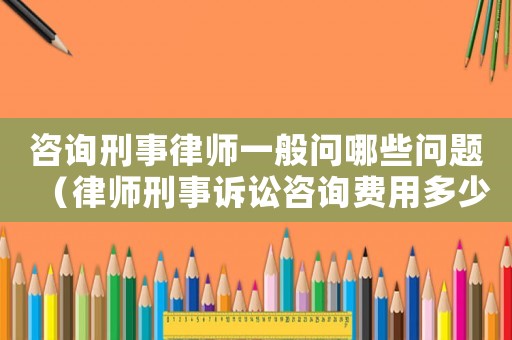 咨詢刑事律師一般問哪些問題（律師刑事訴訟咨詢費(fèi)用多少）