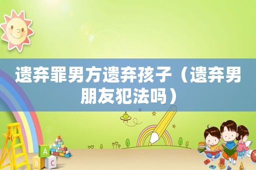 遺棄罪男方遺棄孩子（遺棄男朋友犯法嗎）
