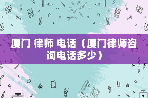 廈門(mén) 律師 電話（廈門(mén)律師咨詢電話多少）