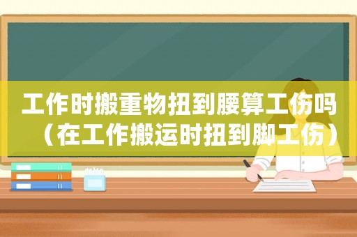 工作時(shí)搬重物扭到腰算工傷嗎（在工作搬運(yùn)時(shí)扭到腳工傷）