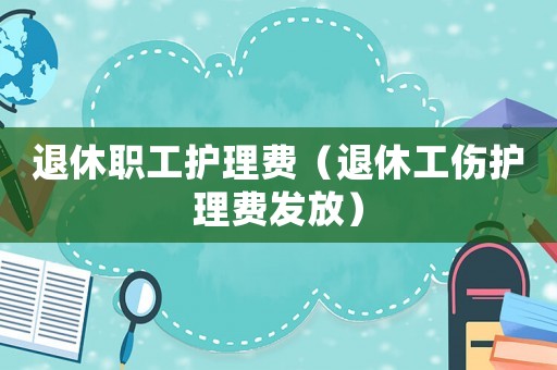 退休職工護(hù)理費（退休工傷護(hù)理費發(fā)放）