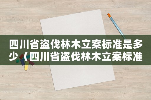 四川省盜伐林木立案標(biāo)準(zhǔn)是多少（四川省盜伐林木立案標(biāo)準(zhǔn)）