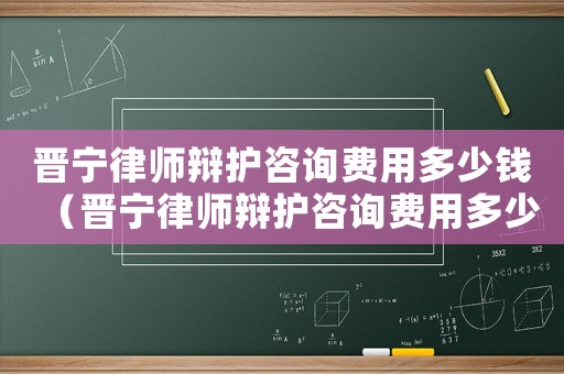 晉寧律師辯護(hù)咨詢費(fèi)用多少錢（晉寧律師辯護(hù)咨詢費(fèi)用多少）
