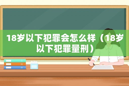 18歲以下犯罪會怎么樣（18歲以下犯罪量刑）