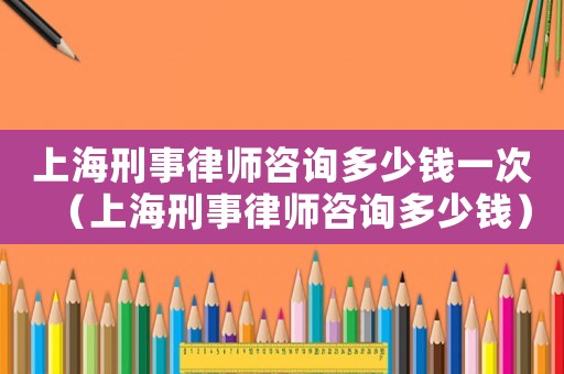 上海刑事律師咨詢多少錢一次（上海刑事律師咨詢多少錢）