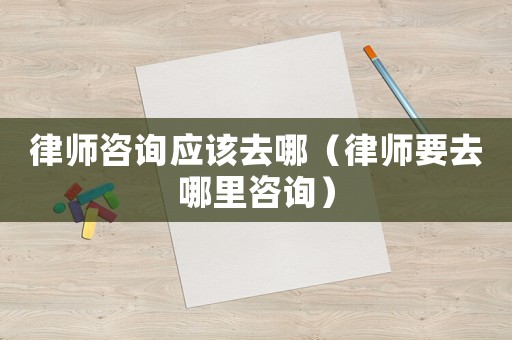 律師咨詢應(yīng)該去哪（律師要去哪里咨詢）