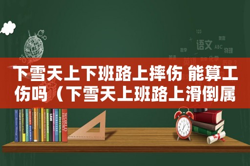 下雪天上下班路上摔傷 能算工傷嗎（下雪天上班路上滑倒屬于工傷嗎）