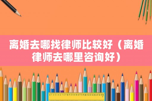 離婚去哪找律師比較好（離婚律師去哪里咨詢好）