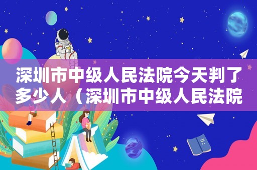 深圳市中級(jí)人民法院今天判了多少人（深圳市中級(jí)人民法院量刑）