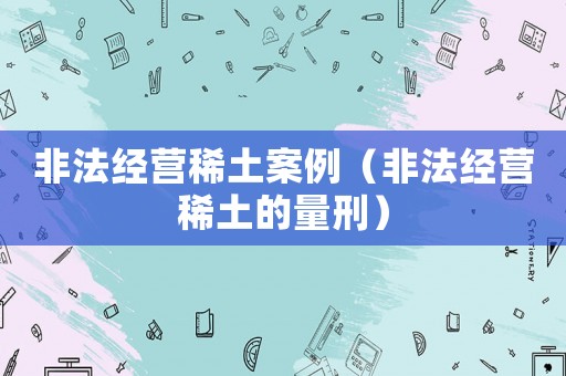 非法經(jīng)營(yíng)稀土案例（非法經(jīng)營(yíng)稀土的量刑）