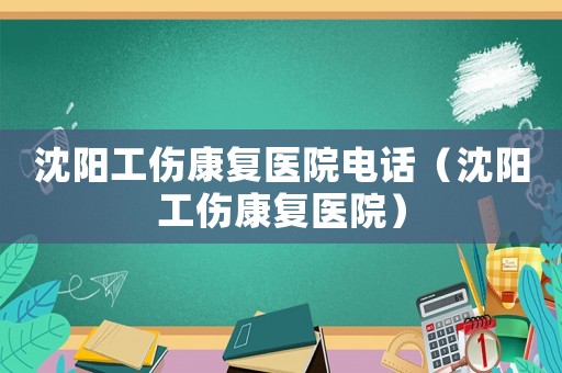 沈陽工傷康復(fù)醫(yī)院電話（沈陽工傷康復(fù)醫(yī)院）