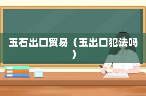 玉石出口貿(mào)易（玉出口犯法嗎）