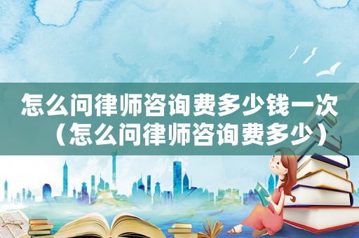 怎么問律師咨詢費多少錢一次（怎么問律師咨詢費多少）
